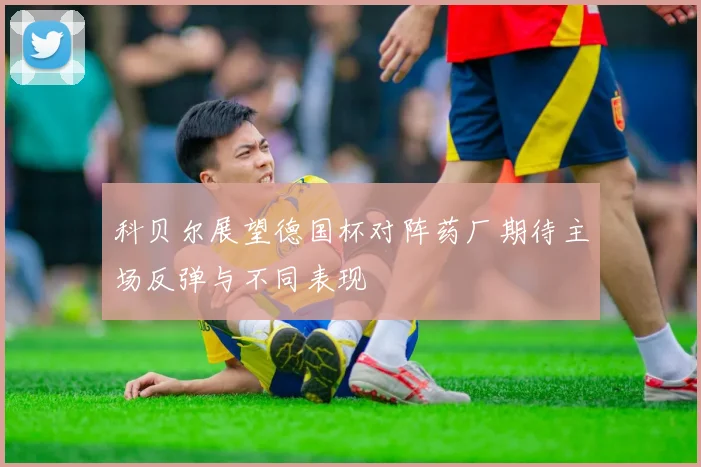 科贝尔展望德国杯对阵药厂期待主场反弹与不同表现