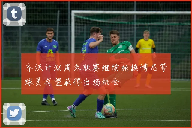齐沃计划周末联赛继续轮换博尼等球员有望获得出场机会