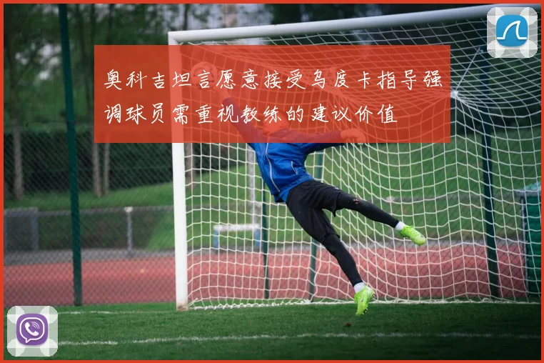 奥科吉坦言愿意接受乌度卡指导强调球员需重视教练的建议价值