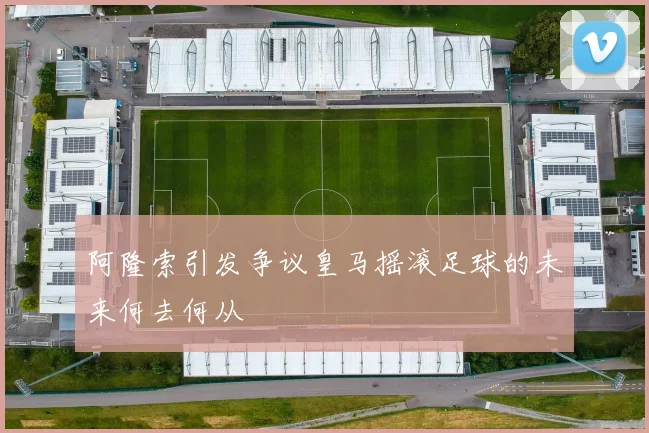 阿隆索引发争议皇马摇滚足球的未来何去何从