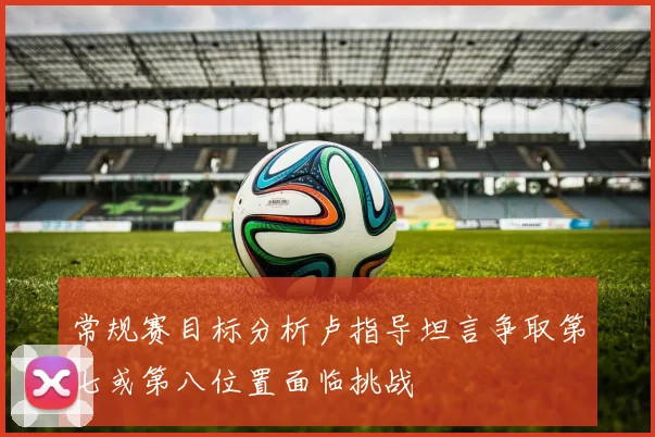 常规赛目标分析卢指导坦言争取第七或第八位置面临挑战