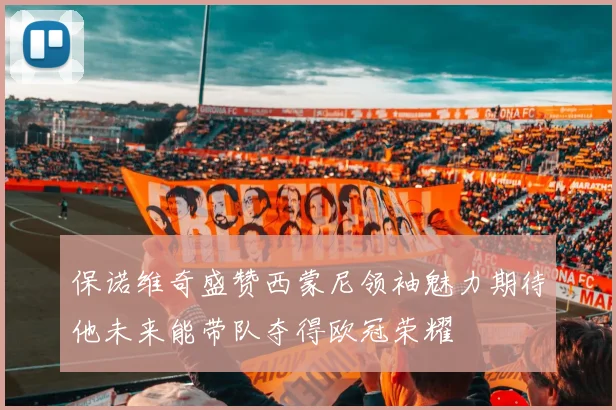 保诺维奇盛赞西蒙尼领袖魅力期待他未来能带队夺得欧冠荣耀