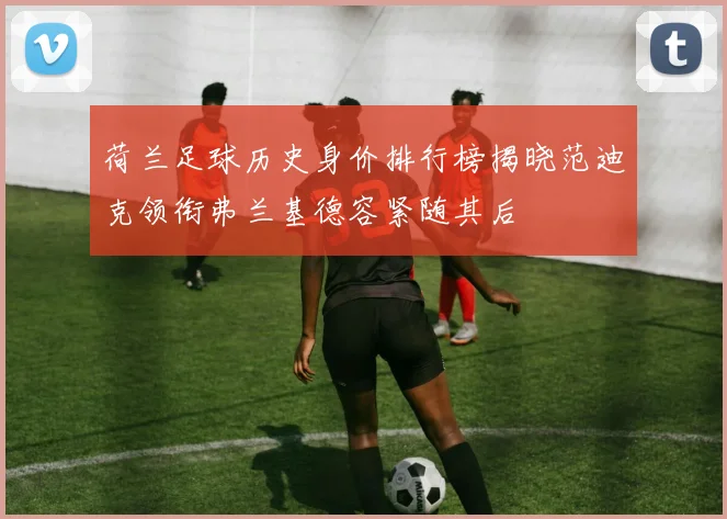 荷兰足球历史身价排行榜揭晓范迪克领衔弗兰基德容紧随其后