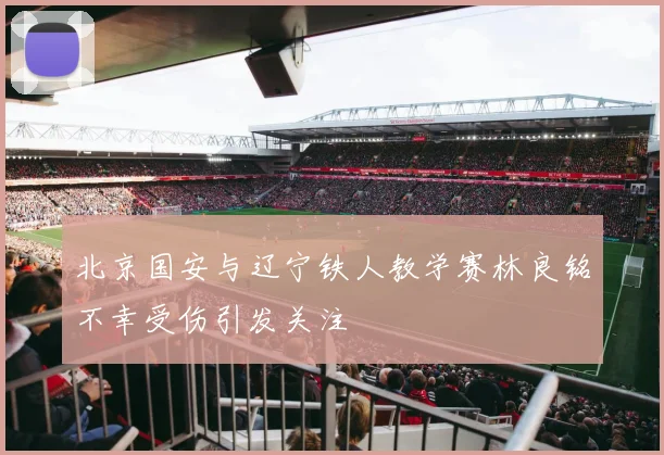 北京国安与辽宁铁人教学赛林良铭不幸受伤引发关注