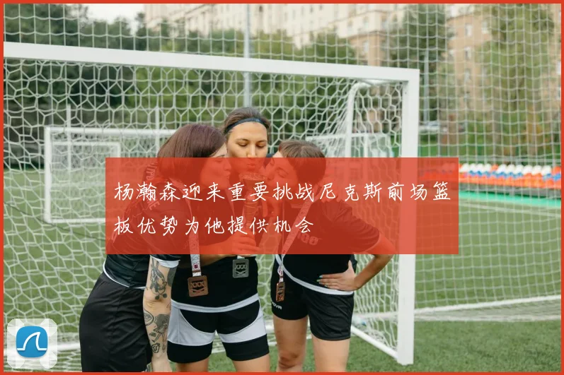 杨瀚森迎来重要挑战尼克斯前场篮板优势为他提供机会