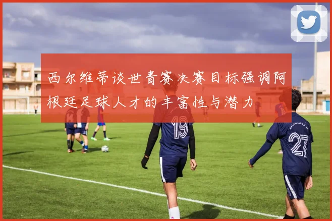 西尔维蒂谈世青赛决赛目标强调阿根廷足球人才的丰富性与潜力