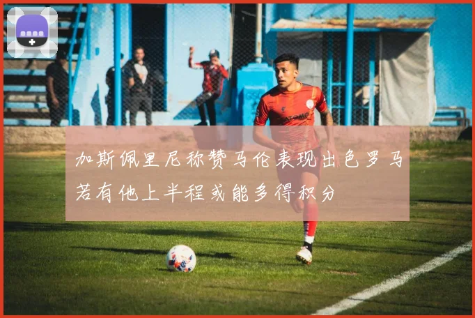 加斯佩里尼称赞马伦表现出色罗马若有他上半程或能多得积分