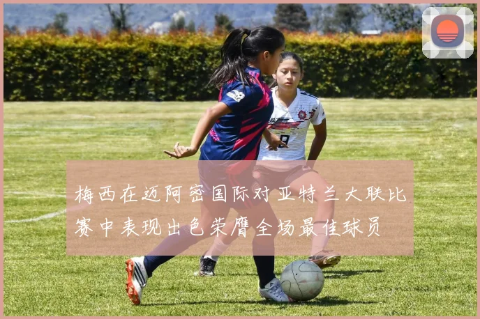 梅西在迈阿密国际对亚特兰大联比赛中表现出色荣膺全场最佳球员