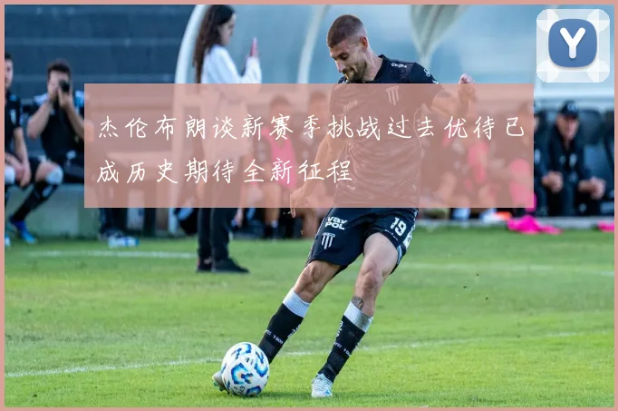 杰伦布朗谈新赛季挑战过去优待已成历史期待全新征程