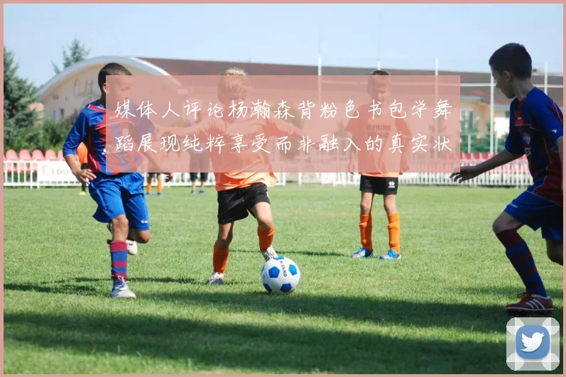 媒体人评论杨瀚森背粉色书包学舞蹈展现纯粹享受而非融入的真实状态