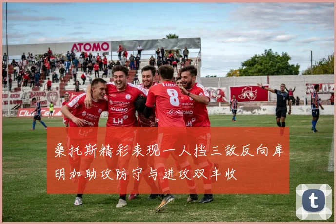 桑托斯精彩表现一人挡三敌反向库明加助攻防守与进攻双丰收