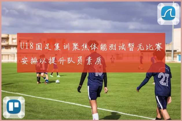 U18国足集训聚焦体能测试暂无比赛安排以提升队员素质