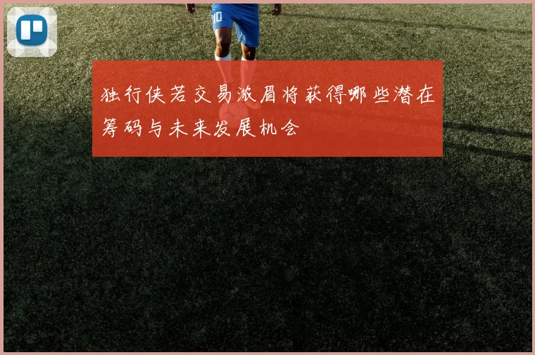 独行侠若交易浓眉将获得哪些潜在筹码与未来发展机会