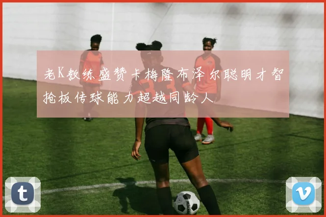 老K教练盛赞卡梅隆布泽尔聪明才智抢板传球能力超越同龄人