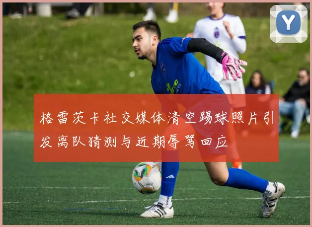 格雷茨卡社交媒体清空踢球照片引发离队猜测与近期辱骂回应