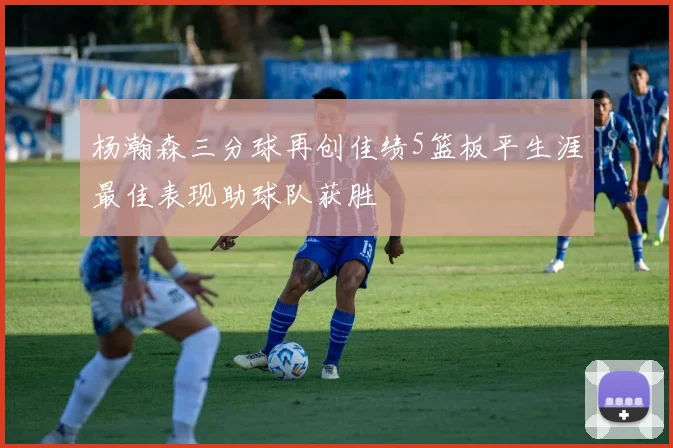 杨瀚森三分球再创佳绩5篮板平生涯最佳表现助球队获胜