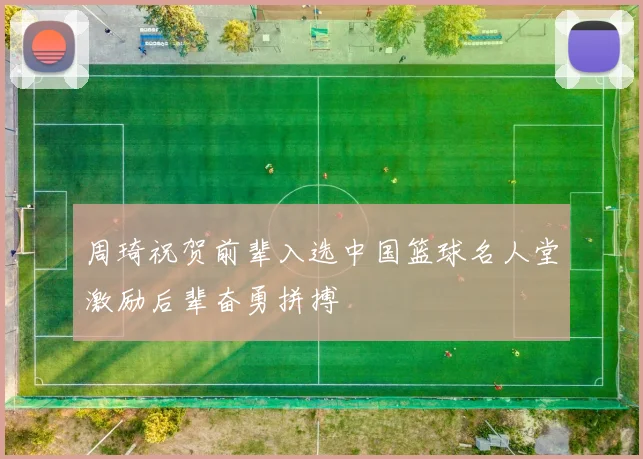 周琦祝贺前辈入选中国篮球名人堂激励后辈奋勇拼搏
