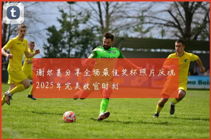 谢尔基分享全场最佳奖杯照片庆祝2025年完美收官时刻
