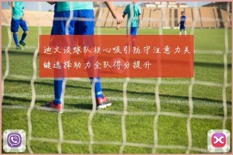 迪文谈球队核心吸引防守注意力关键选择助力全队得分提升