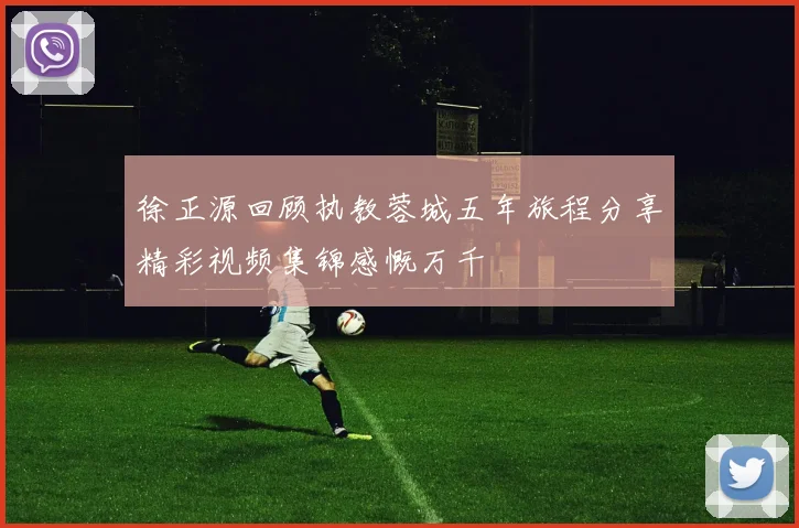 徐正源回顾执教蓉城五年旅程分享精彩视频集锦感慨万千